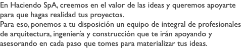 En Haciendo SpA, creemos en el valor de las ideas y queremos apoyarte para que hagas realidad tus proyectos. Para eso, ponemos a tu disposición un equipo de integral de profesionales de arquitectura, ingeniería y construcción que te irán apoyando y asesorando en cada paso que tomes para materializar tus ideas.